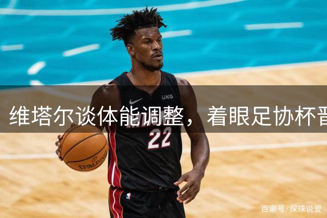 维塔尔谈体能调整，着眼足协杯晋级之战